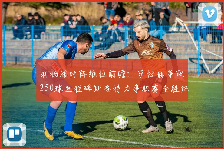 利物浦对阵维拉前瞻：萨拉赫争取250球里程碑斯洛特力争联赛全胜纪录
