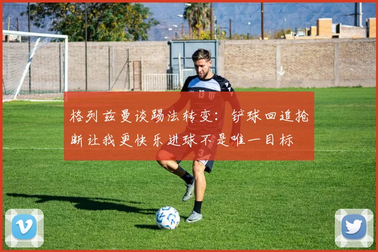 格列兹曼谈踢法转变：铲球回追抢断让我更快乐进球不是唯一目标