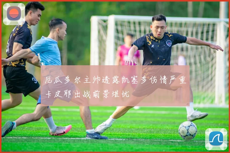 厄瓜多尔主帅透露凯塞多伤情严重卡皮耶出战前景堪忧