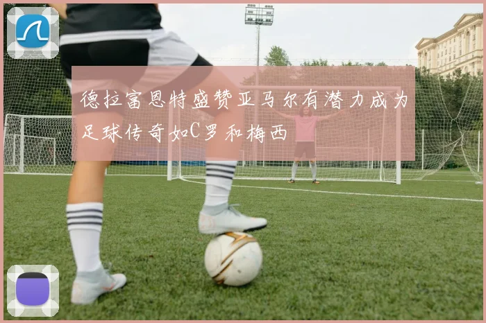 德拉富恩特盛赞亚马尔有潜力成为足球传奇如C罗和梅西
