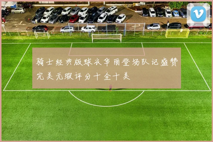 骑士经典版球衣华丽登场队记盛赞完美无瑕评分十全十美