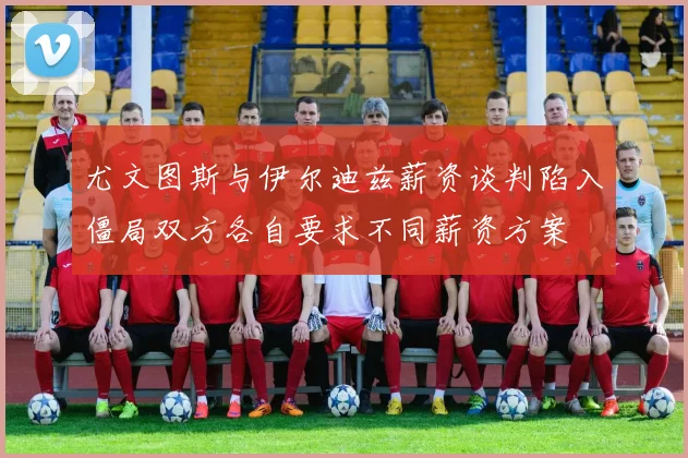 尤文图斯与伊尔迪兹薪资谈判陷入僵局双方各自要求不同薪资方案