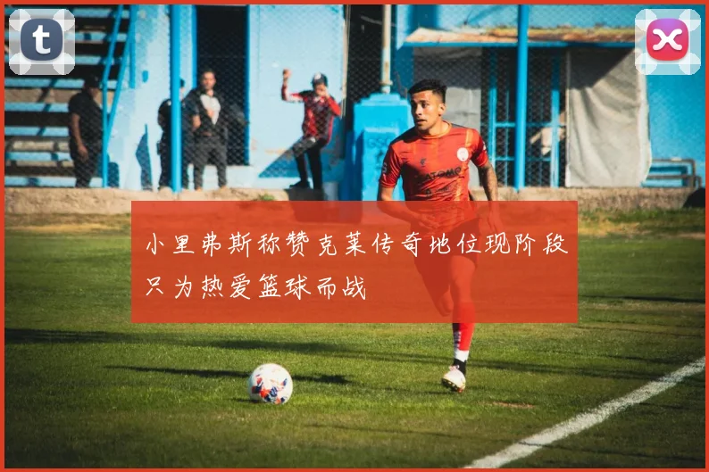 小里弗斯称赞克莱传奇地位现阶段只为热爱篮球而战
