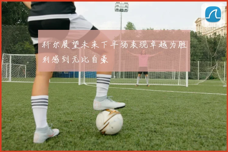 科尔展望未来下半场表现卓越为胜利感到无比自豪
