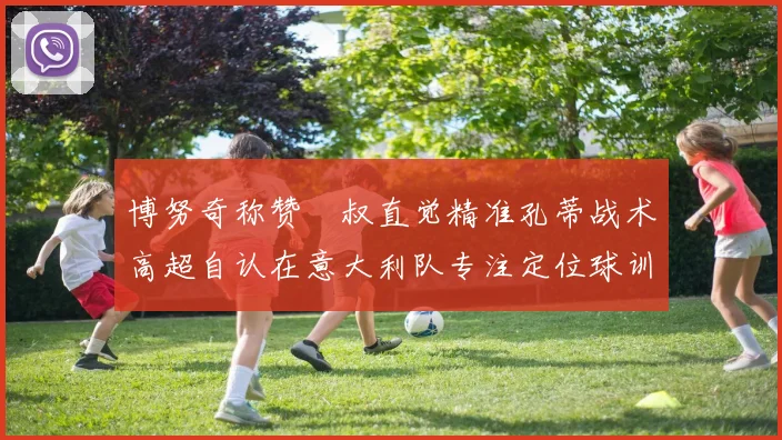 博努奇称赞囧叔直觉精准孔蒂战术高超自认在意大利队专注定位球训练