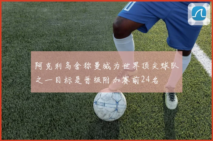 阿克利乌舍称曼城为世界顶尖球队之一目标是晋级附加赛前24名