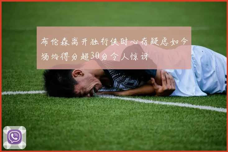 布伦森离开独行侠时心存疑虑如今场均得分超30分令人惊讶
