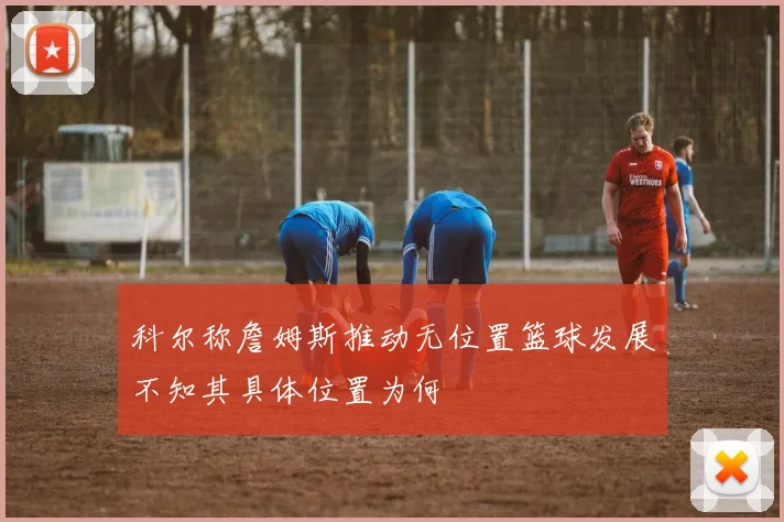 科尔称詹姆斯推动无位置篮球发展不知其具体位置为何