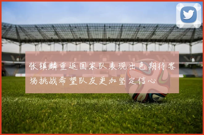 张镇麟重返国家队表现出色期待客场挑战希望队友更加坚定信心