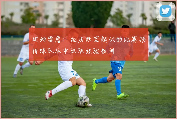 埃姆雷詹：经历跌宕起伏的比赛期待球队从中汲取经验教训