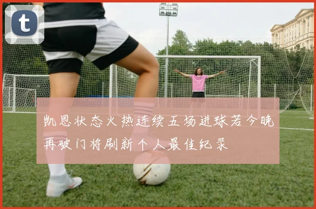 凯恩状态火热连续五场进球若今晚再破门将刷新个人最佳纪录
