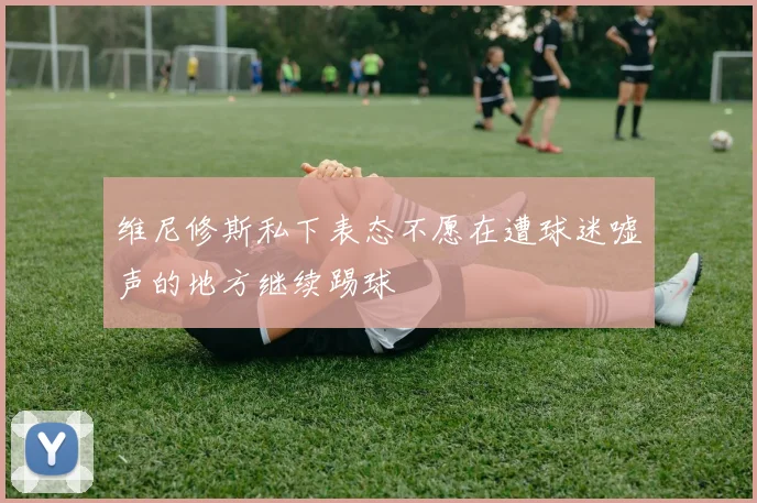 维尼修斯私下表态不愿在遭球迷嘘声的地方继续踢球