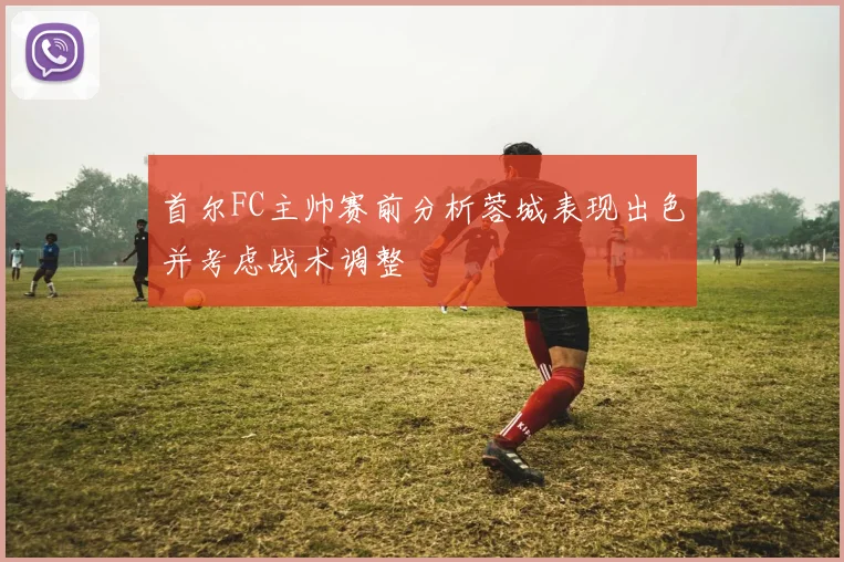 首尔FC主帅赛前分析蓉城表现出色并考虑战术调整