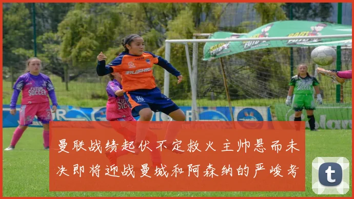 曼联战绩起伏不定救火主帅悬而未决即将迎战曼城和阿森纳的严峻考验