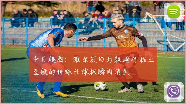 今日趣图:维尔茨巧妙躲避对抗土豆般的传球让球权瞬间消失
