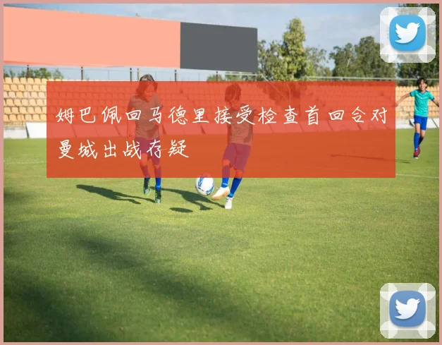 姆巴佩回马德里接受检查首回合对曼城出战存疑