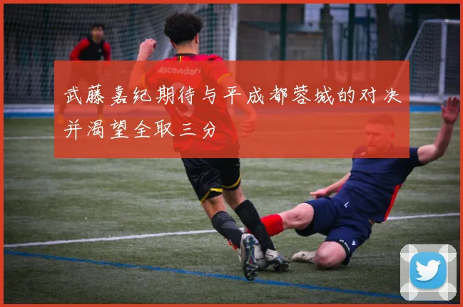 武藤嘉纪期待与平成都蓉城的对决并渴望全取三分