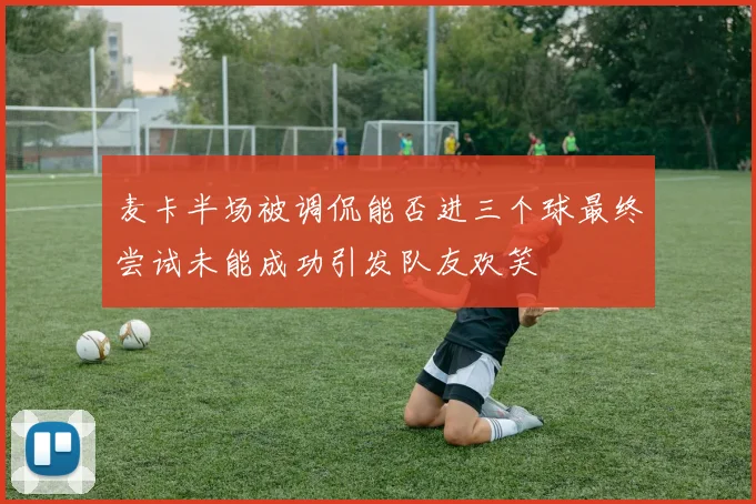 麦卡半场被调侃能否进三个球最终尝试未能成功引发队友欢笑