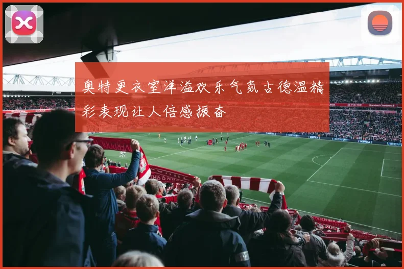 奥特更衣室洋溢欢乐气氛古德温精彩表现让人倍感振奋